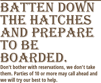 Batten down the hatches and prepare to be boarded. Don't bother with reservations, we don't take them. Parties of 10 or more may call ahead and we will try our best to help.