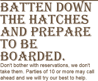 Batten down the hatches and prepare to be boarded. Don't bother with reservations, we don't take them. Parties of 10 or more may call ahead and we will try our best to help.